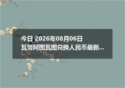 今日 2026年08月06日 瓦努阿图瓦图兑换人民币最新汇率行情