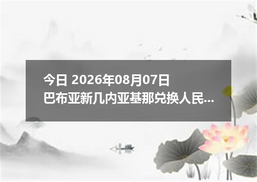 今日 2026年08月07日 巴布亚新几内亚基那兑换人民币最新汇率行情