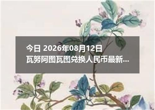 今日 2026年08月12日 瓦努阿图瓦图兑换人民币最新汇率行情