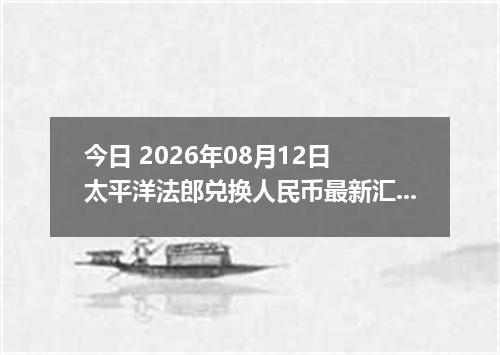 今日 2026年08月12日 太平洋法郎兑换人民币最新汇率行情