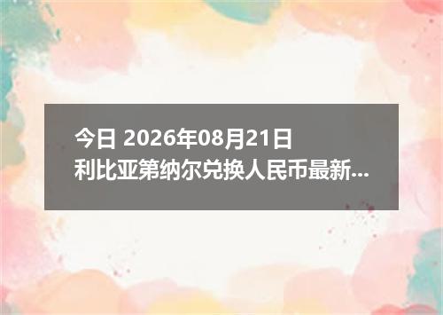 今日 2026年08月21日 利比亚第纳尔兑换人民币最新汇率行情