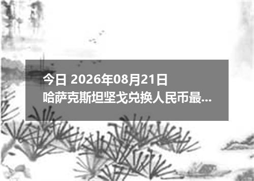 今日 2026年08月21日 哈萨克斯坦坚戈兑换人民币最新汇率行情