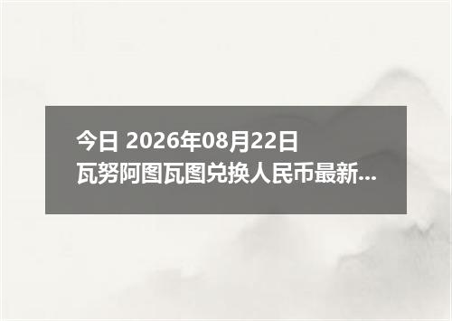 今日 2026年08月22日 瓦努阿图瓦图兑换人民币最新汇率行情