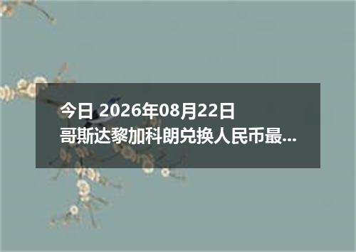 今日 2026年08月22日 哥斯达黎加科朗兑换人民币最新汇率行情