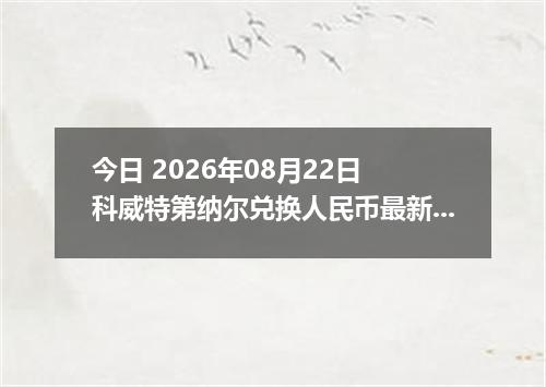 今日 2026年08月22日 科威特第纳尔兑换人民币最新汇率行情