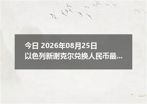 今日 2026年08月25日 以色列新谢克尔兑换人民币最新汇率行情