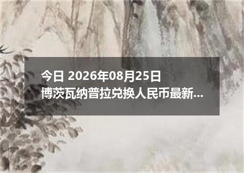今日 2026年08月25日 博茨瓦纳普拉兑换人民币最新汇率行情