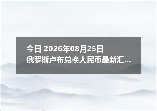 今日 2026年08月25日 俄罗斯卢布兑换人民币最新汇率行情