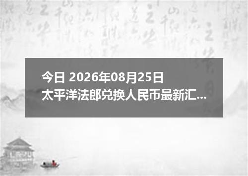 今日 2026年08月25日 太平洋法郎兑换人民币最新汇率行情