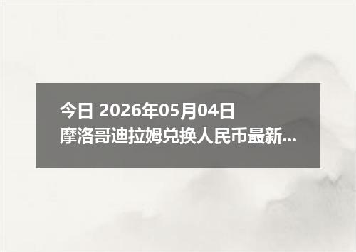 今日 2026年05月04日 摩洛哥迪拉姆兑换人民币最新汇率行情