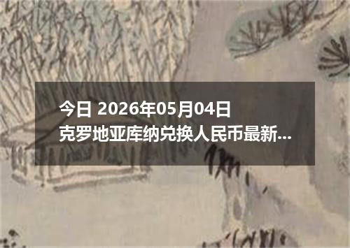 今日 2026年05月04日 克罗地亚库纳兑换人民币最新汇率行情
