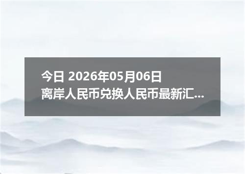 今日 2026年05月06日 离岸人民币兑换人民币最新汇率行情