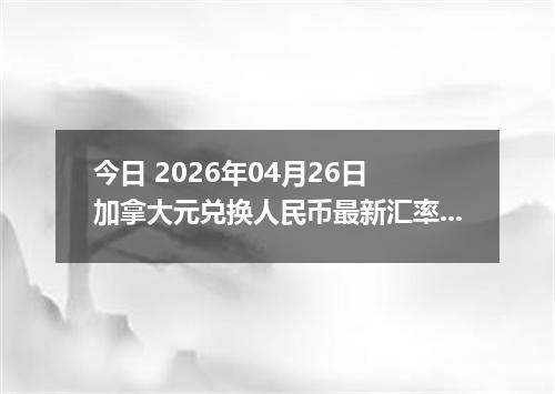 今日 2026年04月26日 加拿大元兑换人民币最新汇率行情