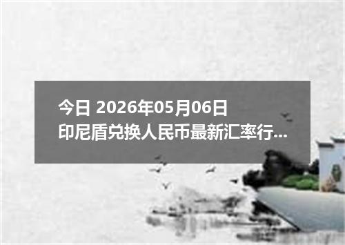 今日 2026年05月06日 印尼盾兑换人民币最新汇率行情