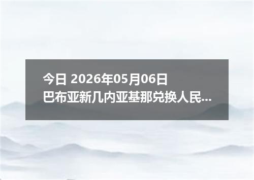 今日 2026年05月06日 巴布亚新几内亚基那兑换人民币最新汇率行情