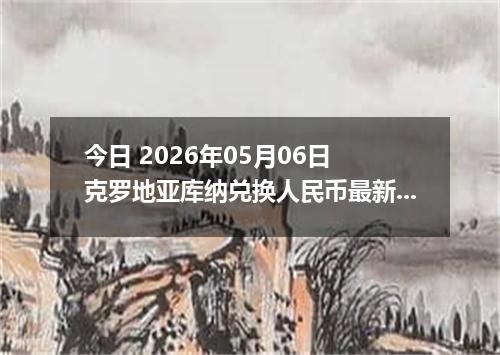 今日 2026年05月06日 克罗地亚库纳兑换人民币最新汇率行情