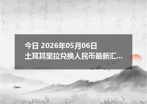 今日 2026年05月06日 土耳其里拉兑换人民币最新汇率行情