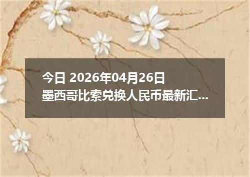 今日 2026年04月26日 墨西哥比索兑换人民币最新汇率行情