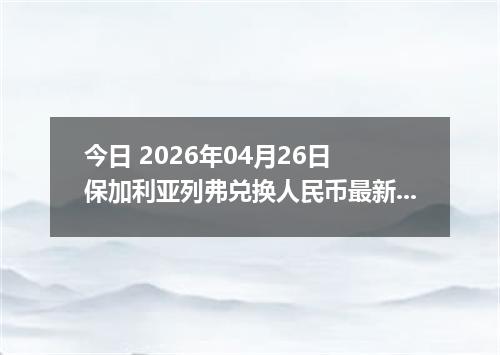 今日 2026年04月26日 保加利亚列弗兑换人民币最新汇率行情