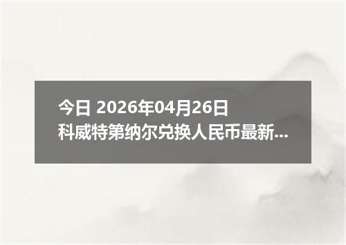 今日 2026年04月26日 科威特第纳尔兑换人民币最新汇率行情