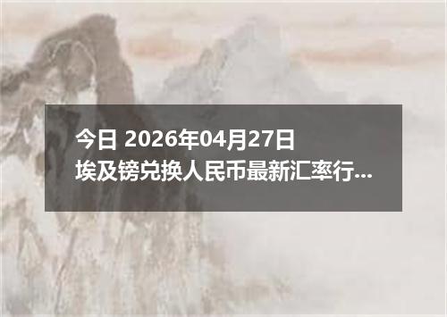 今日 2026年04月27日 埃及镑兑换人民币最新汇率行情