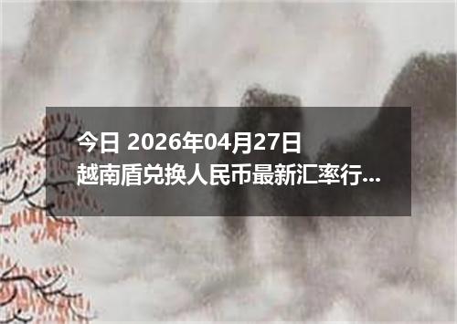 今日 2026年04月27日 越南盾兑换人民币最新汇率行情