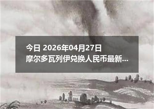 今日 2026年04月27日 摩尔多瓦列伊兑换人民币最新汇率行情