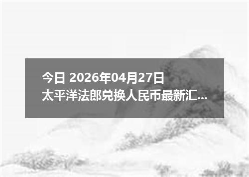 今日 2026年04月27日 太平洋法郎兑换人民币最新汇率行情