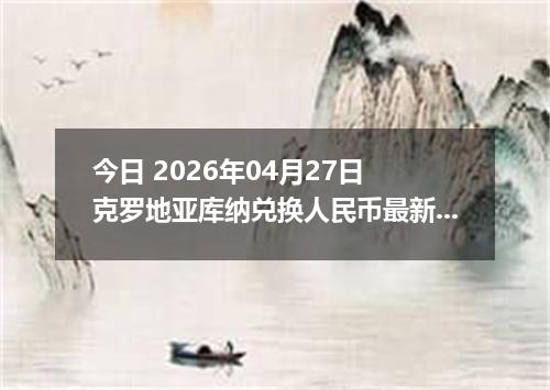 今日 2026年04月27日 克罗地亚库纳兑换人民币最新汇率行情