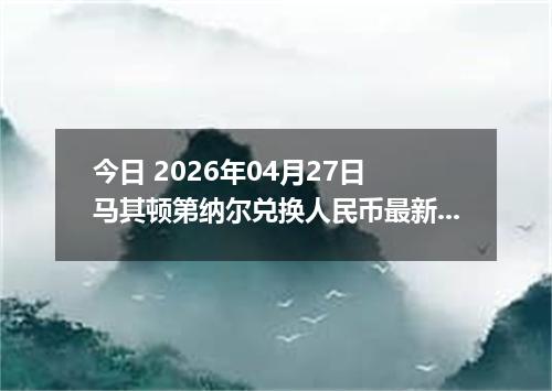 今日 2026年04月27日 马其顿第纳尔兑换人民币最新汇率行情