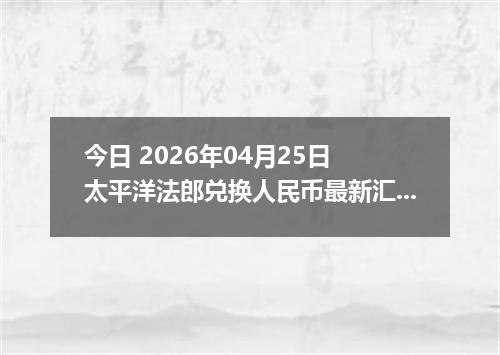 今日 2026年04月25日 太平洋法郎兑换人民币最新汇率行情