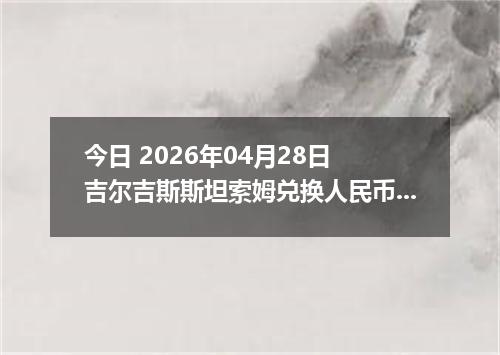 今日 2026年04月28日 吉尔吉斯斯坦索姆兑换人民币最新汇率行情