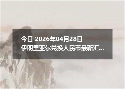 今日 2026年04月28日 伊朗里亚尔兑换人民币最新汇率行情