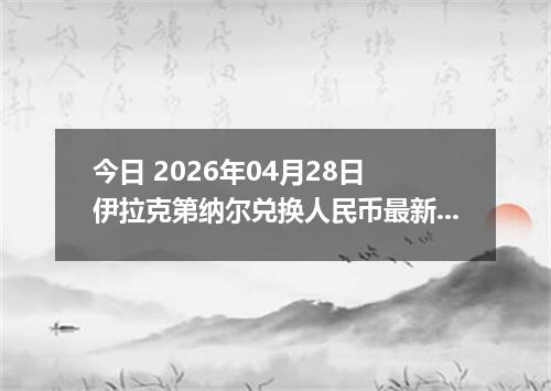 今日 2026年04月28日 伊拉克第纳尔兑换人民币最新汇率行情