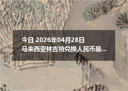 今日 2026年04月28日 马来西亚林吉特兑换人民币最新汇率行情