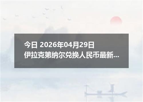 今日 2026年04月29日 伊拉克第纳尔兑换人民币最新汇率行情