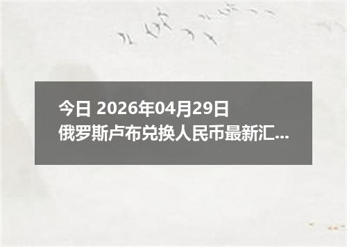 今日 2026年04月29日 俄罗斯卢布兑换人民币最新汇率行情