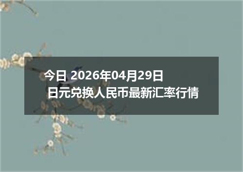 今日 2026年04月29日 日元兑换人民币最新汇率行情