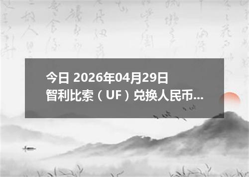 今日 2026年04月29日 智利比索（UF）兑换人民币最新汇率行情