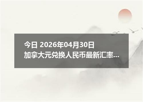 今日 2026年04月30日 加拿大元兑换人民币最新汇率行情