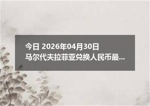 今日 2026年04月30日 马尔代夫拉菲亚兑换人民币最新汇率行情