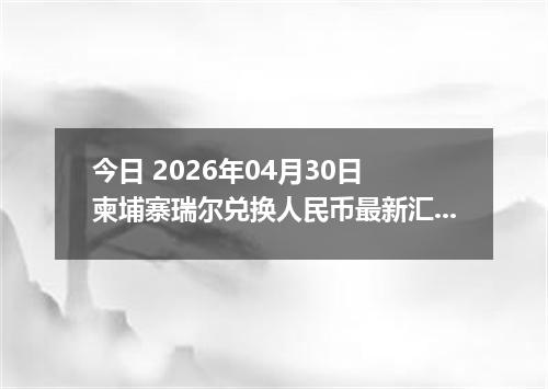 今日 2026年04月30日 柬埔寨瑞尔兑换人民币最新汇率行情