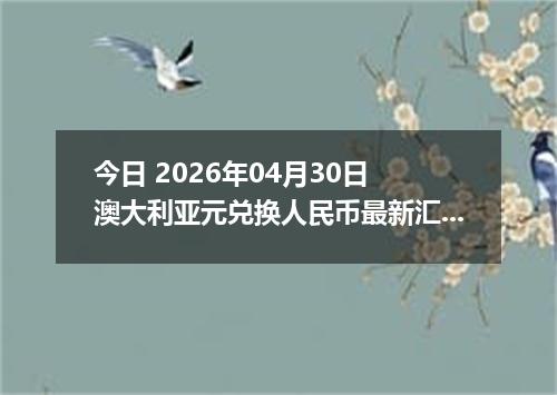 今日 2026年04月30日 澳大利亚元兑换人民币最新汇率行情