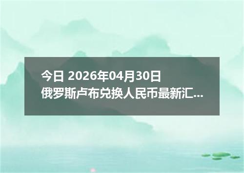 今日 2026年04月30日 俄罗斯卢布兑换人民币最新汇率行情