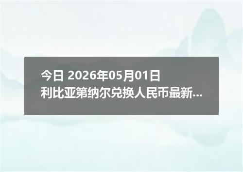 今日 2026年05月01日 利比亚第纳尔兑换人民币最新汇率行情