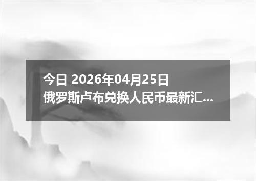 今日 2026年04月25日 俄罗斯卢布兑换人民币最新汇率行情