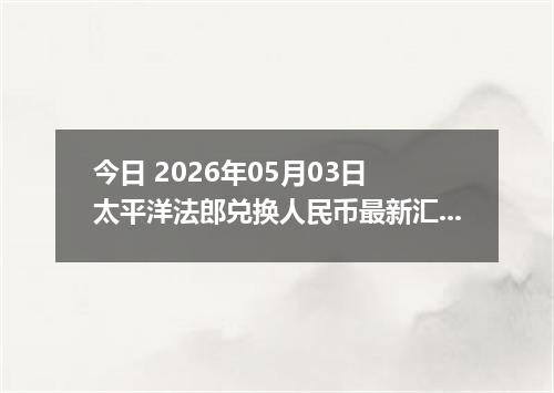 今日 2026年05月03日 太平洋法郎兑换人民币最新汇率行情