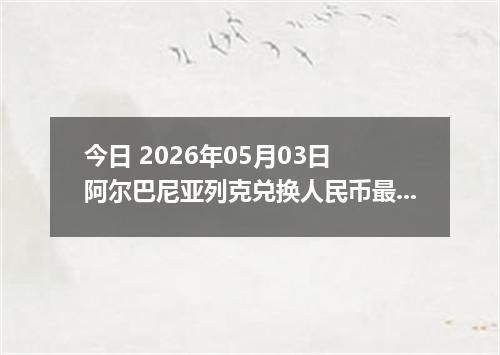 今日 2026年05月03日 阿尔巴尼亚列克兑换人民币最新汇率行情