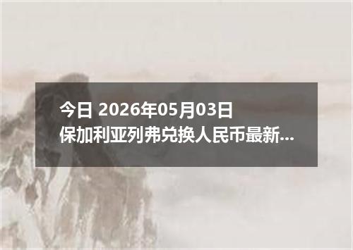 今日 2026年05月03日 保加利亚列弗兑换人民币最新汇率行情