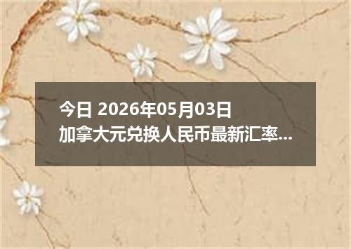 今日 2026年05月03日 加拿大元兑换人民币最新汇率行情